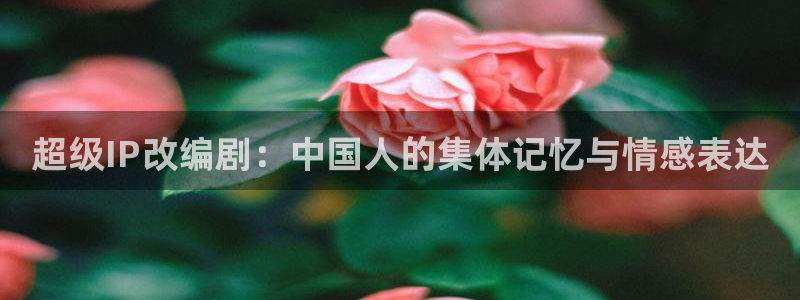 国产精品美女久久久网站动漫：超级IP改编剧：中国人的集体记忆与情感表达